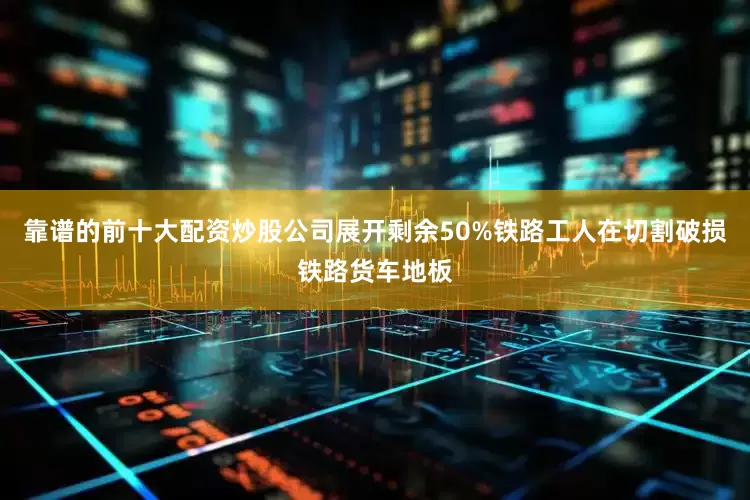 靠谱的前十大配资炒股公司展开剩余50%铁路工人在切割破损铁路货车地板