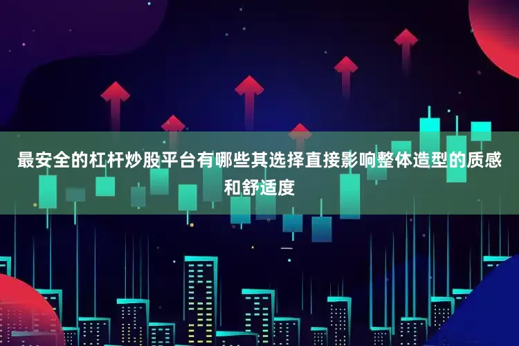 最安全的杠杆炒股平台有哪些其选择直接影响整体造型的质感和舒适度
