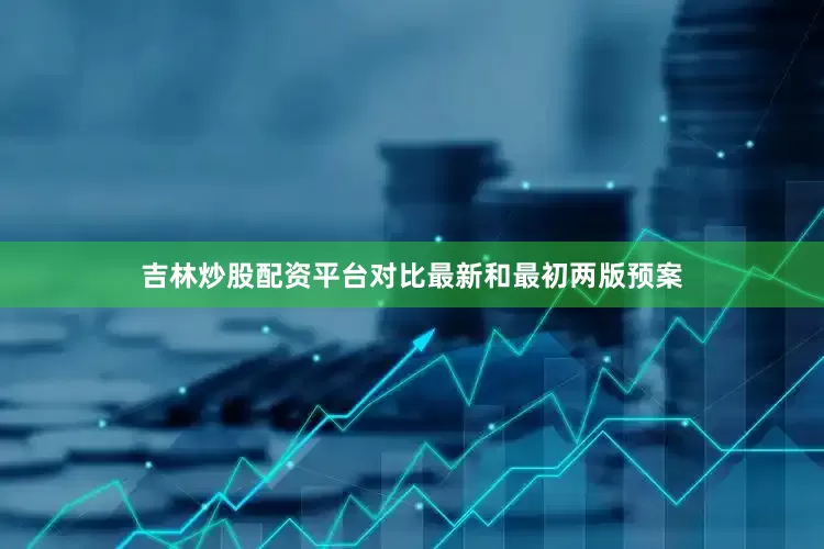 吉林炒股配资平台对比最新和最初两版预案