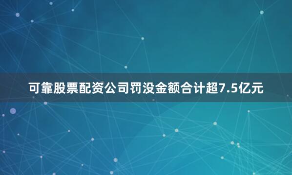 可靠股票配资公司罚没金额合计超7.5亿元