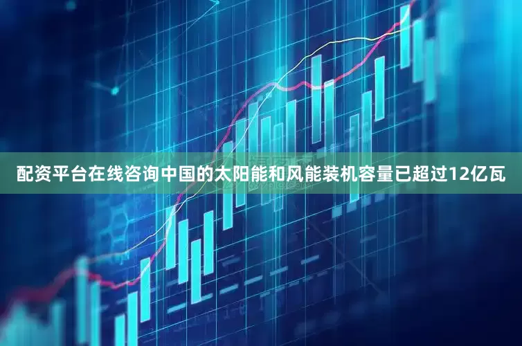 配资平台在线咨询中国的太阳能和风能装机容量已超过12亿瓦