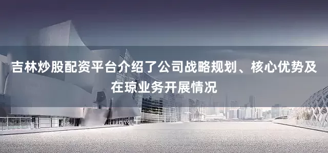 吉林炒股配资平台介绍了公司战略规划、核心优势及在琼业务开展情况