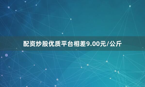 配资炒股优质平台相差9.00元/公斤