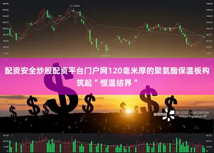 配资安全炒股配资平台门户网120毫米厚的聚氨酯保温板构筑起＂恒温结界＂