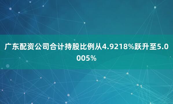 广东配资公司合计持股比例从4.9218%跃升至5.0005%