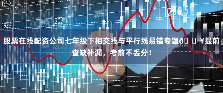 股票在线配资公司七年级下相交线与平行线易错专题🔥提前查缺补漏，考前不丢分！