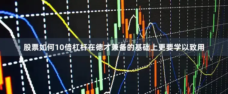 股票如何10倍杠杆在德才兼备的基础上更要学以致用