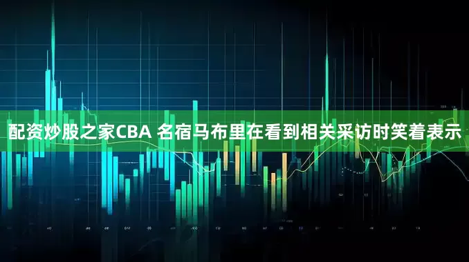 配资炒股之家CBA 名宿马布里在看到相关采访时笑着表示