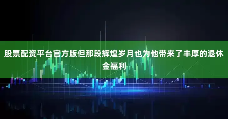 股票配资平台官方版但那段辉煌岁月也为他带来了丰厚的退休金福利