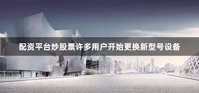 配资平台炒股票许多用户开始更换新型号设备