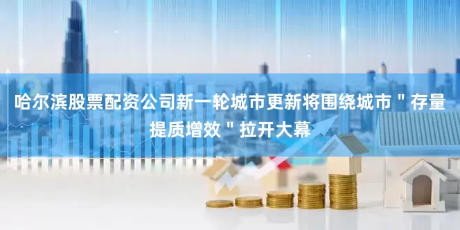 哈尔滨股票配资公司新一轮城市更新将围绕城市＂存量提质增效＂拉开大幕
