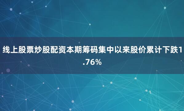 线上股票炒股配资本期筹码集中以来股价累计下跌1.76%